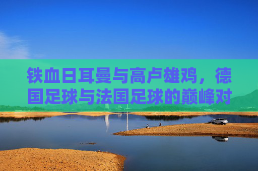 铁血日耳曼与高卢雄鸡，德国足球与法国足球的巅峰对决与传承