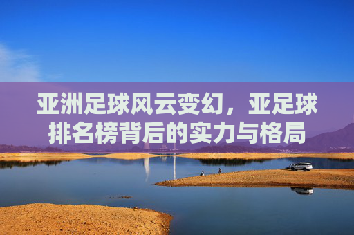 亚洲足球风云变幻，亚足球排名榜背后的实力与格局