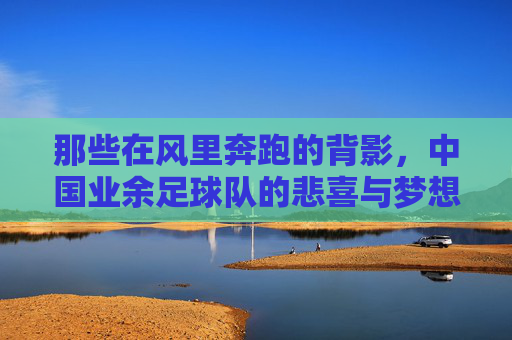 那些在风里奔跑的背影,中国业余足球队的悲喜与梦想