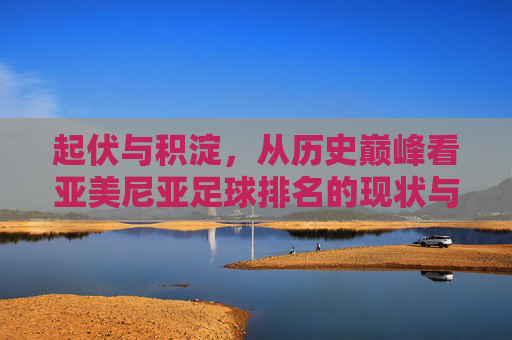 起伏与积淀,从历史巅峰看亚美尼亚足球排名的现状与未来