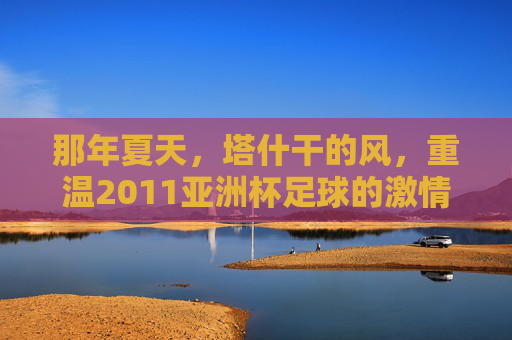 那年夏天,塔什干的风,重温2011亚洲杯足球的激情岁月