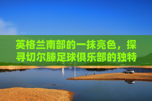 英格兰南部的一抹亮色,探寻切尔滕足球俱乐部的独特魅力