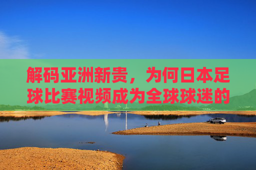 解码亚洲新贵，为何日本足球比赛视频成为全球球迷的必修课