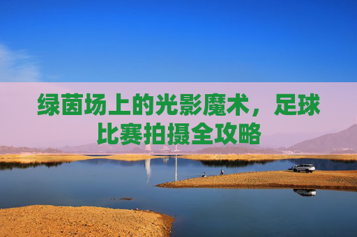 绿茵场上的光影魔术,足球比赛拍摄全攻略