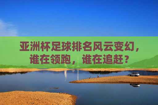 亚洲杯足球排名风云变幻,谁在领跑,谁在追赶?