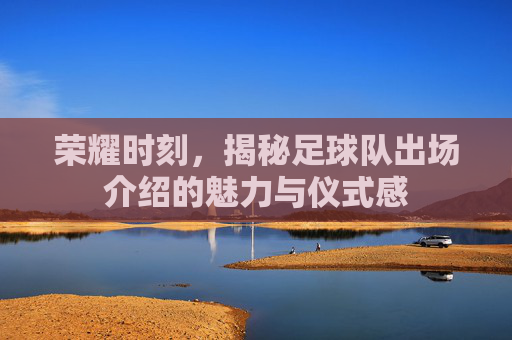 荣耀时刻,揭秘足球队出场介绍的魅力与仪式感
