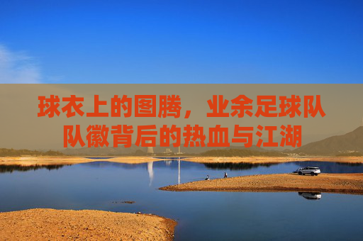 球衣上的图腾,业余足球队队徽背后的热血与江湖
