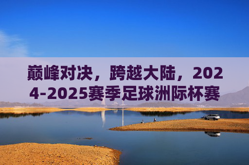 巅峰对决,跨越大陆,2024-2025赛季足球洲际杯赛程全解析