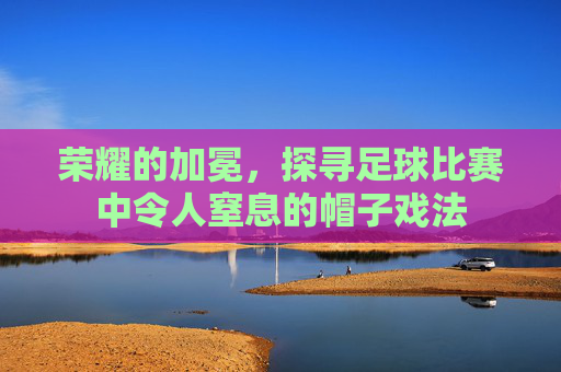 荣耀的加冕,探寻足球比赛中令人窒息的帽子戏法