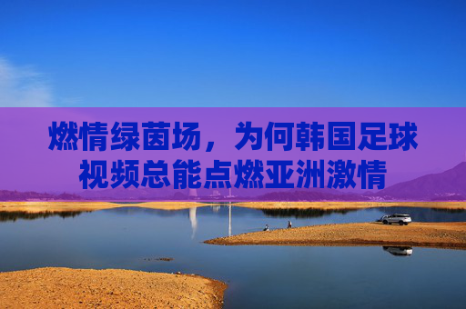 燃情绿茵场，为何韩国足球视频总能点燃亚洲激情