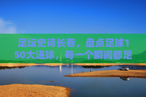 足坛史诗长卷,盘点足球150大进球,每一个瞬间都足以载入史册