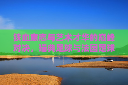 铁血意志与艺术才华的巅峰对决,瑞典足球与法国足球的碰撞