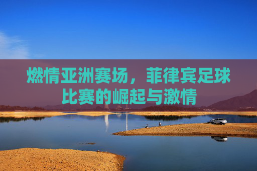 燃情亚洲赛场,菲律宾足球比赛的崛起与激情