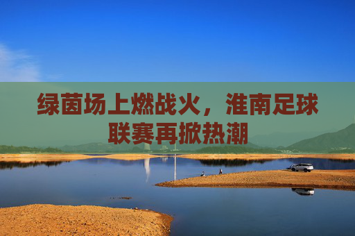 绿茵场上燃战火，淮南足球联赛再掀热潮