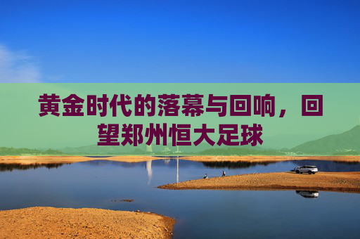 黄金时代的落幕与回响,回望郑州恒大足球