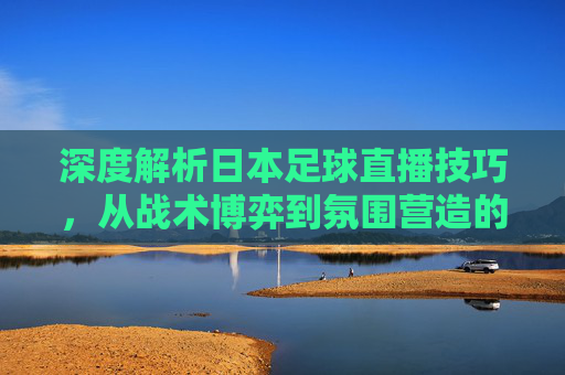 深度解析日本足球直播技巧，从战术博弈到氛围营造的全方位指南