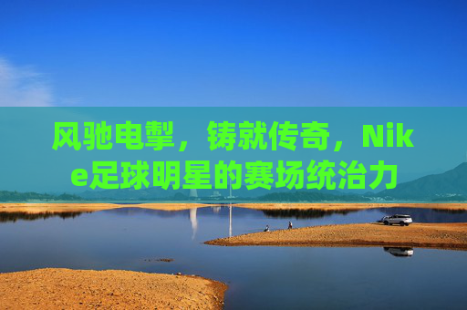 风驰电掣，铸就传奇，Nike足球明星的赛场统治力