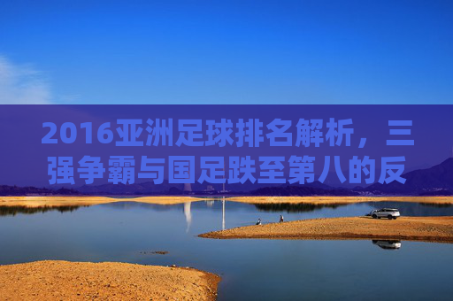 2016亚洲足球排名解析,三强争霸与国足跌至第八的反思