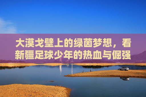 大漠戈壁上的绿茵梦想，看新疆足球少年的热血与倔强
