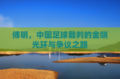 傅明,中国足球裁判的金哨光环与争议之路