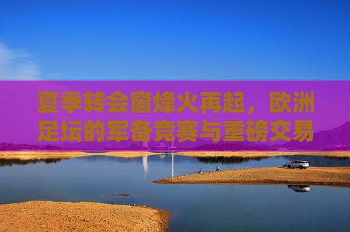 夏季转会窗烽火再起，欧洲足坛的军备竞赛与重磅交易全景解析