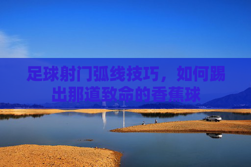 足球射门弧线技巧，如何踢出那道致命的香蕉球