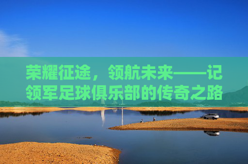 荣耀征途,领航未来——记领军足球俱乐部的传奇之路