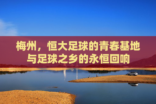 梅州,恒大足球的青春基地与足球之乡的永恒回响