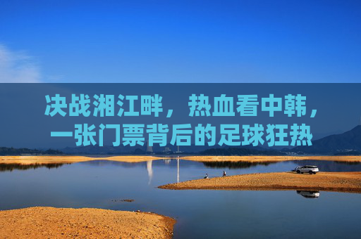 决战湘江畔,热血看中韩,一张门票背后的足球狂热