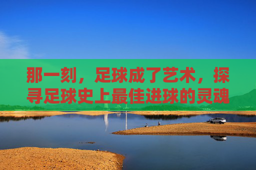 那一刻,足球成了艺术,探寻足球史上最佳进球的灵魂