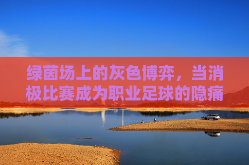 绿茵场上的灰色博弈,当消极比赛成为职业足球的隐痛