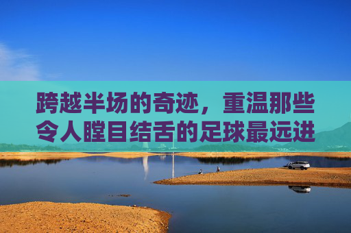跨越半场的奇迹，重温那些令人瞠目结舌的足球最远进球视频