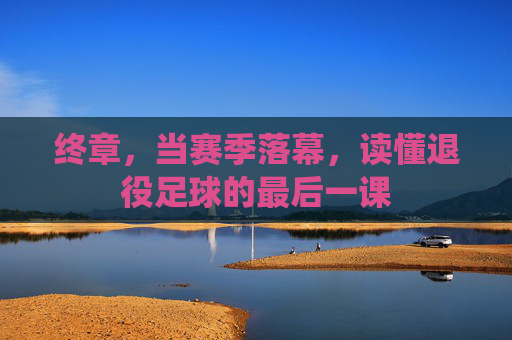 终章,当赛季落幕,读懂退役足球的最后一课
