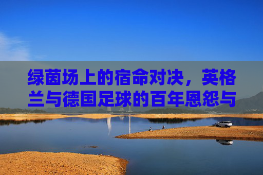 绿茵场上的宿命对决，英格兰与德国足球的百年恩怨与荣耀