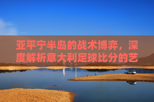 亚平宁半岛的战术博弈,深度解析意大利足球比分的艺术与激情