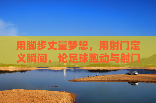 用脚步丈量梦想,用射门定义瞬间,论足球跑动与射门的完美融合