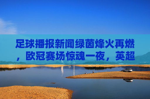 足球播报新闻绿茵烽火再燃,欧冠赛场惊魂一夜,英超榜首之争白热化