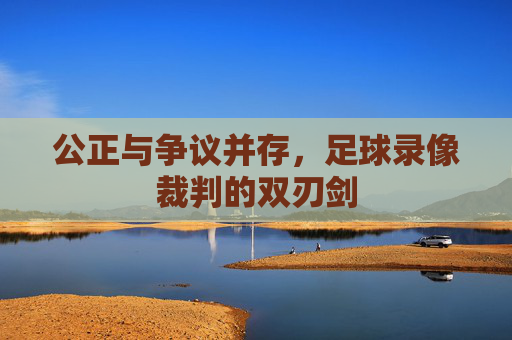 公正与争议并存,足球录像裁判的双刃剑
