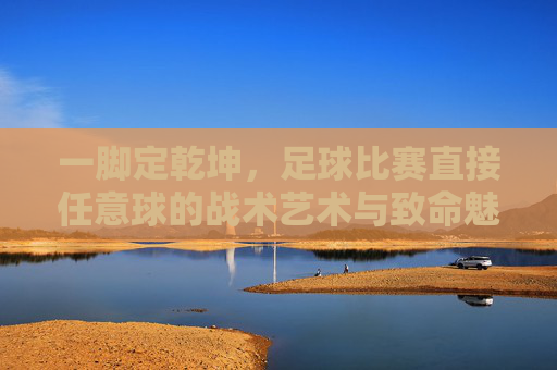 一脚定乾坤，足球比赛直接任意球的战术艺术与致命魅力