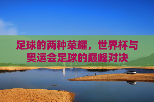 足球的两种荣耀,世界杯与奥运会足球的巅峰对决