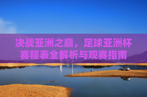 决战亚洲之巅，足球亚洲杯赛程表全解析与观赛指南