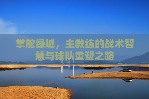 掌舵绿城,主教练的战术智慧与球队重塑之路