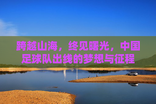 跨越山海,终见曙光,中国足球队出线的梦想与征程