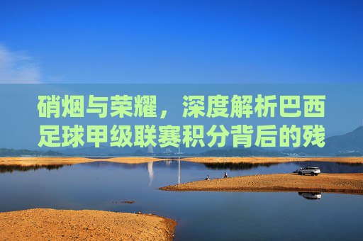 硝烟与荣耀，深度解析巴西足球甲级联赛积分背后的残酷法则