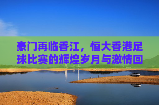 豪门再临香江,恒大香港足球比赛的辉煌岁月与激情回忆