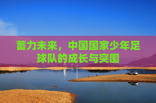 蓄力未来,中国国家少年足球队的成长与突围