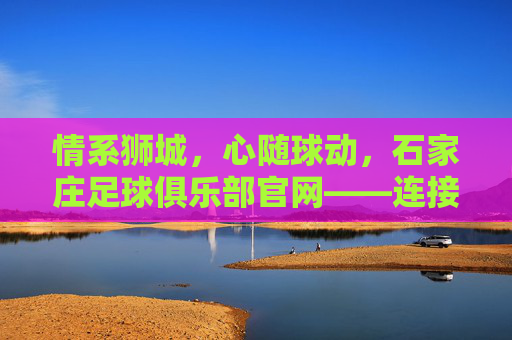 情系狮城,心随球动,石家庄足球俱乐部官网——连接球迷与荣耀的桥梁