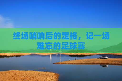 终场哨响后的定格,记一场难忘的足球赛