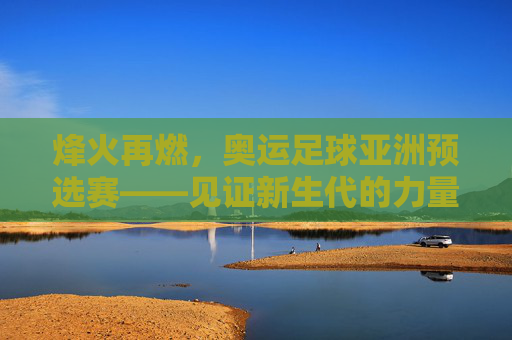 烽火再燃，奥运足球亚洲预选赛——见证新生代的力量与国足的突围之路