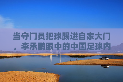 当守门员把球踢进自家大门，李承鹏眼中的中国足球内幕与荒诞剧